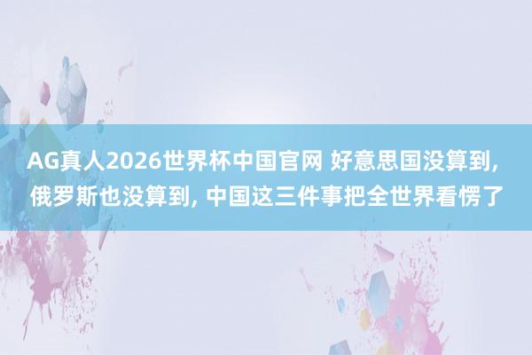 AG真人2026世界杯中国官网 好意思国没算到， 俄罗斯也没算到， 中国这三件事把全世界看愣了