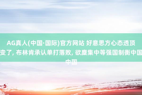 AG真人(中国·国际)官方网站 好意思方心态透顶变了， 布林肯承认单打落败， 欲麇集中等强国制衡中国