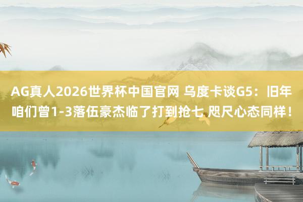 AG真人2026世界杯中国官网 乌度卡谈G5：旧年咱们曾1-3落伍豪杰临了打到抢七 咫尺心态同样！