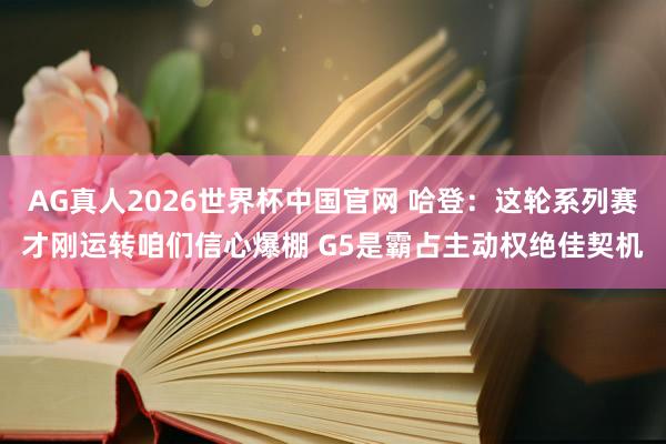 AG真人2026世界杯中国官网 哈登：这轮系列赛才刚运转咱们信心爆棚 G5是霸占主动权绝佳契机