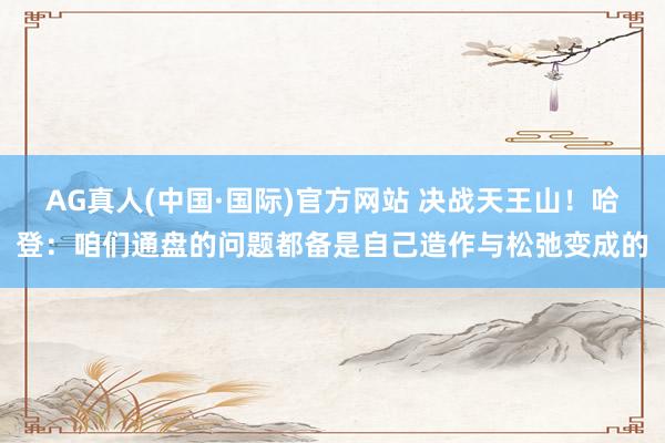 AG真人(中国·国际)官方网站 决战天王山！哈登：咱们通盘的问题都备是自己造作与松弛变成的