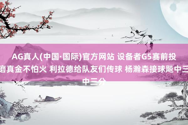 AG真人(中国·国际)官方网站 设备者G5赛前投篮磨真金不怕火 利拉德给队友们传球 杨瀚森接球飚中三分