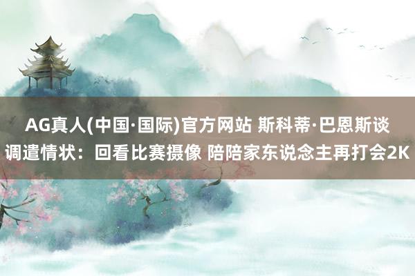 AG真人(中国·国际)官方网站 斯科蒂·巴恩斯谈调遣情状：回看比赛摄像 陪陪家东说念主再打会2K