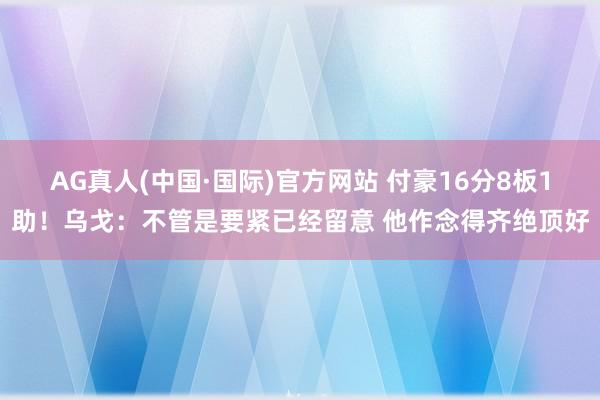 AG真人(中国·国际)官方网站 付豪16分8板1助！乌戈：不管是要紧已经留意 他作念得齐绝顶好
