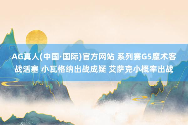 AG真人(中国·国际)官方网站 系列赛G5魔术客战活塞 小瓦格纳出战成疑 艾萨克小概率出战