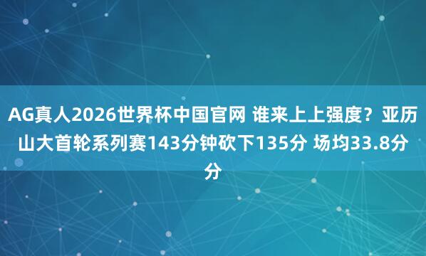 AG真人2026世界杯中国官网 谁来上上强度？亚历山大首轮系列赛143分钟砍下135分 场均33.8分