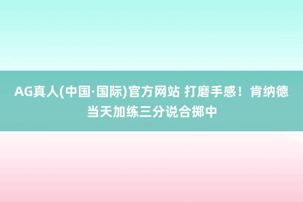 AG真人(中国·国际)官方网站 打磨手感！肯纳德当天加练三分说合掷中