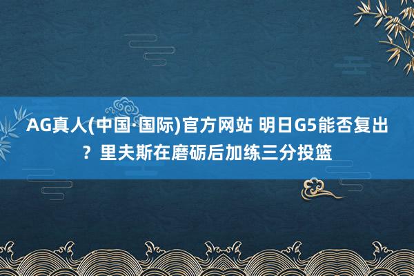 AG真人(中国·国际)官方网站 明日G5能否复出？里夫斯在磨砺后加练三分投篮