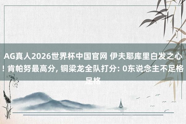 AG真人2026世界杯中国官网 伊夫耶库里白发之心! 肯帕努最高分， 铜梁龙全队打分: 0东说念主不足格