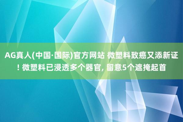 AG真人(中国·国际)官方网站 微塑料致癌又添新证! 微塑料已浸透多个器官， 留意5个遮掩起首