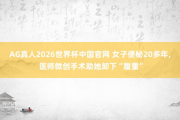 AG真人2026世界杯中国官网 女子便秘20多年， 医师微创手术助她卸下“腹重”