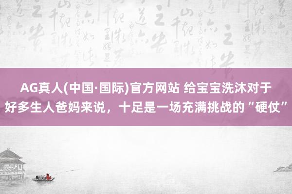 AG真人(中国·国际)官方网站 给宝宝洗沐对于好多生人爸妈来说，十足是一场充满挑战的“硬仗”