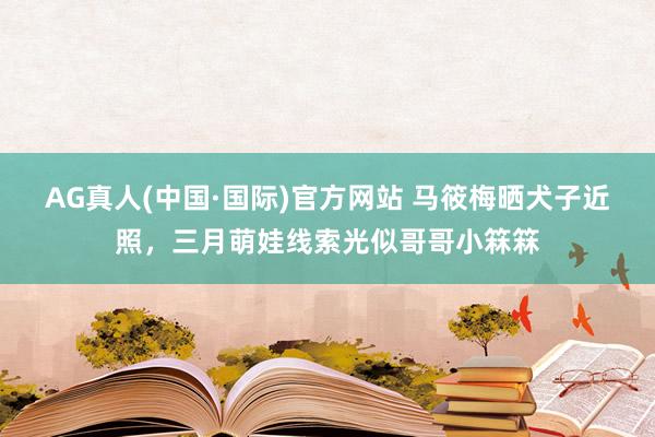 AG真人(中国·国际)官方网站 马筱梅晒犬子近照，三月萌娃线索光似哥哥小箖箖