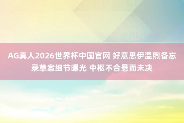 AG真人2026世界杯中国官网 好意思伊温煦备忘录草案细节曝光 中枢不合悬而未决