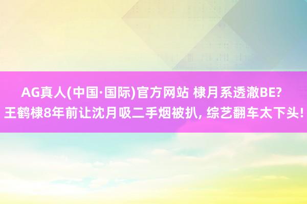 AG真人(中国·国际)官方网站 棣月系透澈BE? 王鹤棣8年前让沈月吸二手烟被扒， 综艺翻车太下头!