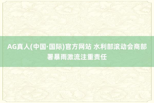AG真人(中国·国际)官方网站 水利部滚动会商部署暴雨激流注重责任
