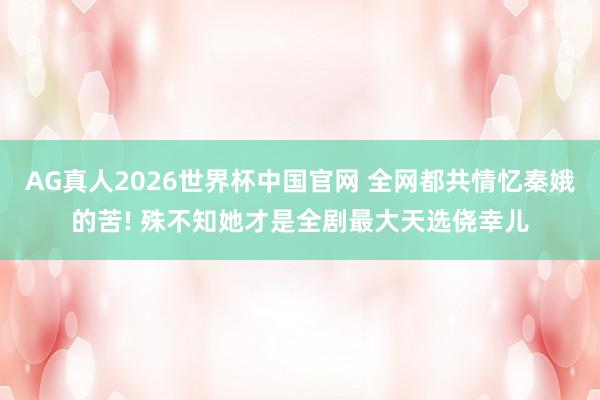 AG真人2026世界杯中国官网 全网都共情忆秦娥的苦! 殊不知她才是全剧最大天选侥幸儿