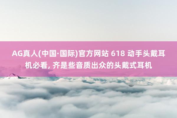 AG真人(中国·国际)官方网站 618 动手头戴耳机必看， 齐是些音质出众的头戴式耳机