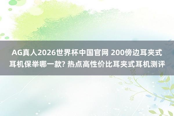 AG真人2026世界杯中国官网 200傍边耳夹式耳机保举哪一款? 热点高性价比耳夹式耳机测评