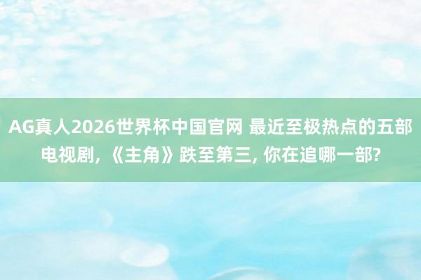 AG真人2026世界杯中国官网 最近至极热点的五部电视剧， 《主角》跌至第三， 你在追哪一部?