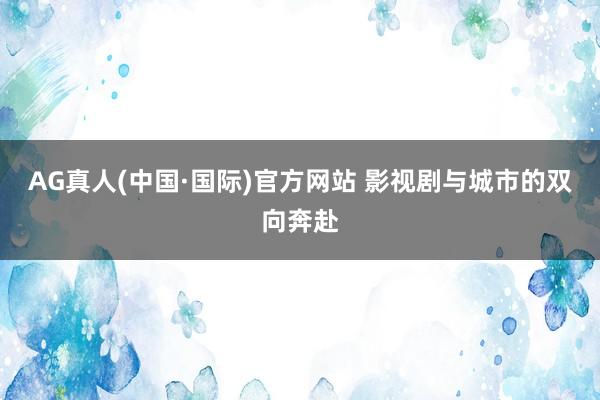 AG真人(中国·国际)官方网站 影视剧与城市的双向奔赴