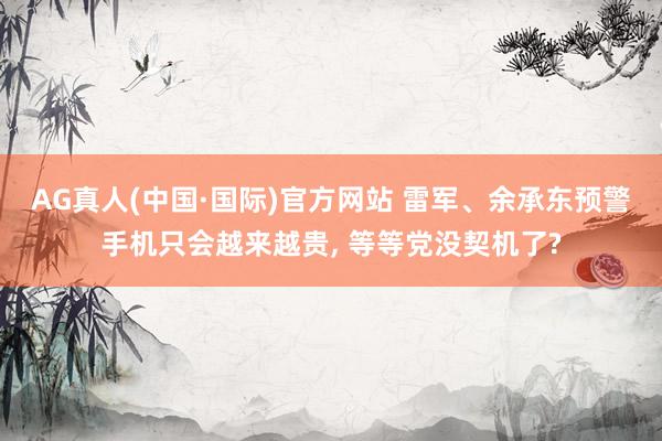 AG真人(中国·国际)官方网站 雷军、余承东预警手机只会越来越贵， 等等党没契机了?