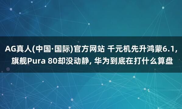 AG真人(中国·国际)官方网站 千元机先升鸿蒙6.1， 旗舰Pura 80却没动静， 华为到底在打什么算盘