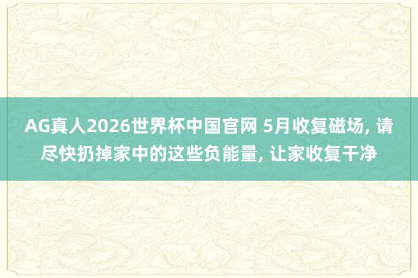 AG真人2026世界杯中国官网 5月收复磁场， 请尽快扔掉家中的这些负能量， 让家收复干净