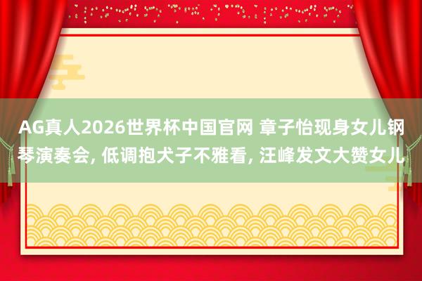 AG真人2026世界杯中国官网 章子怡现身女儿钢琴演奏会， 低调抱犬子不雅看， 汪峰发文大赞女儿