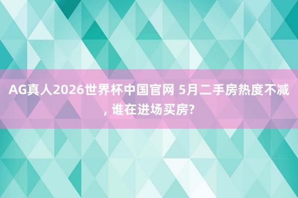 AG真人2026世界杯中国官网 5月二手房热度不减， 谁在进场买房?