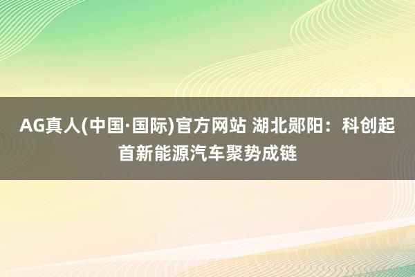AG真人(中国·国际)官方网站 湖北郧阳：科创起首新能源汽车聚势成链