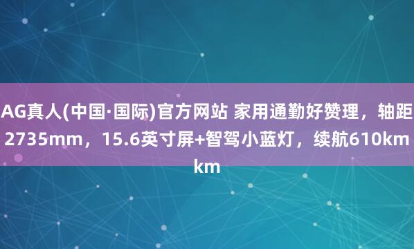 AG真人(中国·国际)官方网站 家用通勤好赞理，轴距2735mm，15.6英寸屏+智驾小蓝灯，续航610km
