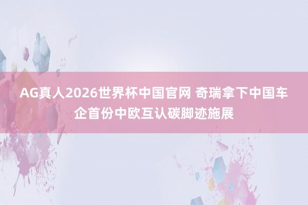 AG真人2026世界杯中国官网 奇瑞拿下中国车企首份中欧互认碳脚迹施展