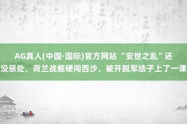 AG真人(中国·国际)官方网站 “安世之乱”还没惩处，荷兰战舰硬闯西沙，被开脱军结子上了一课