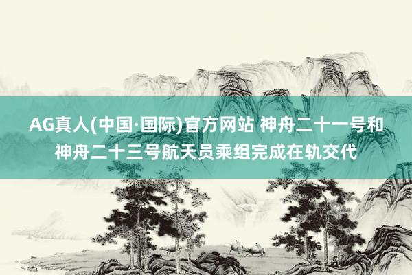 AG真人(中国·国际)官方网站 神舟二十一号和神舟二十三号航天员乘组完成在轨交代