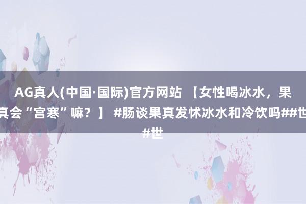 AG真人(中国·国际)官方网站 【女性喝冰水，果真会“宫寒”嘛？】 #肠谈果真发怵冰水和冷饮吗##世