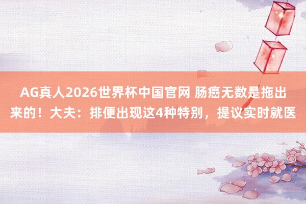 AG真人2026世界杯中国官网 肠癌无数是拖出来的！大夫：排便出现这4种特别，提议实时就医