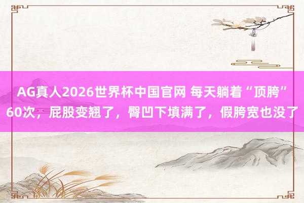 AG真人2026世界杯中国官网 每天躺着“顶胯”60次，屁股变翘了，臀凹下填满了，假胯宽也没了