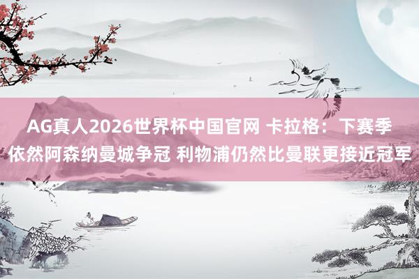 AG真人2026世界杯中国官网 卡拉格：下赛季依然阿森纳曼城争冠 利物浦仍然比曼联更接近冠军
