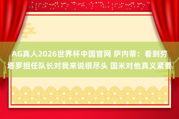 AG真人2026世界杯中国官网 萨内蒂：看到劳塔罗担任队长对我来说很尽头 国米对他真义紧要