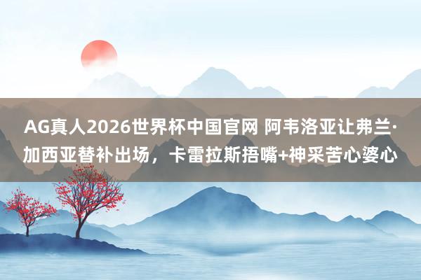 AG真人2026世界杯中国官网 阿韦洛亚让弗兰·加西亚替补出场，卡雷拉斯捂嘴+神采苦心婆心