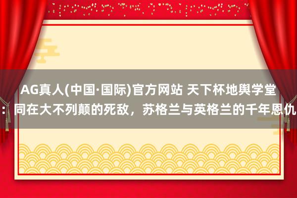AG真人(中国·国际)官方网站 天下杯地舆学堂：同在大不列颠的死敌，苏格兰与英格兰的千年恩仇