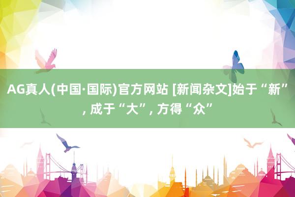 AG真人(中国·国际)官方网站 [新闻杂文]始于“新”， 成于“大”， 方得“众”
