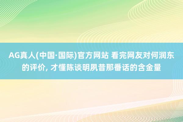 AG真人(中国·国际)官方网站 看完网友对何润东的评价， 才懂陈谈明夙昔那番话的含金量