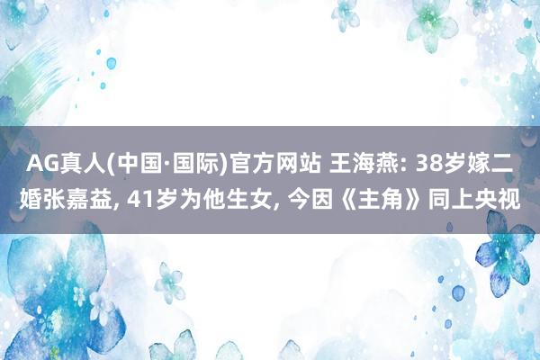 AG真人(中国·国际)官方网站 王海燕: 38岁嫁二婚张嘉益， 41岁为他生女， 今因《主角》同上央视