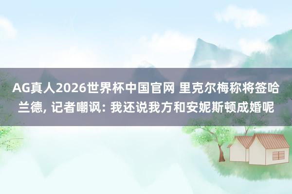 AG真人2026世界杯中国官网 里克尔梅称将签哈兰德， 记者嘲讽: 我还说我方和安妮斯顿成婚呢