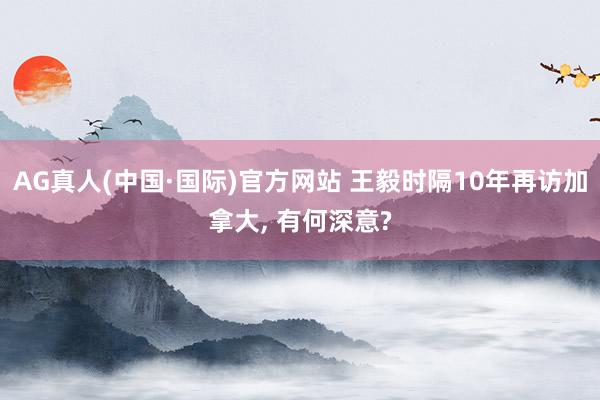 AG真人(中国·国际)官方网站 王毅时隔10年再访加拿大， 有何深意?