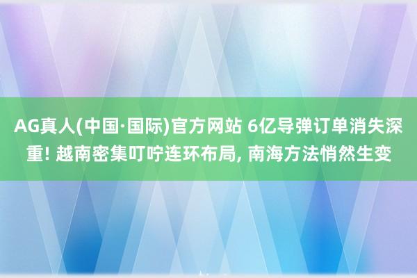 AG真人(中国·国际)官方网站 6亿导弹订单消失深重! 越南密集叮咛连环布局， 南海方法悄然生变
