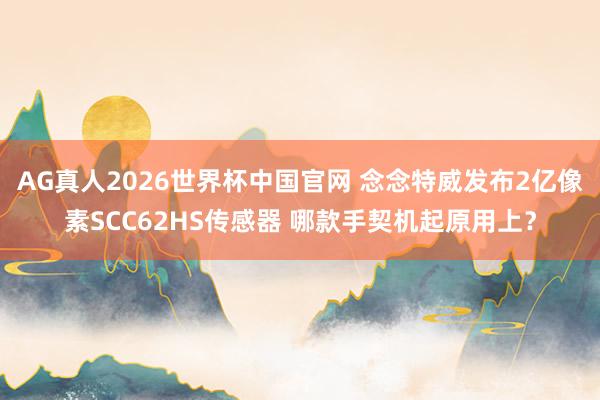 AG真人2026世界杯中国官网 念念特威发布2亿像素SCC62HS传感器 哪款手契机起原用上？