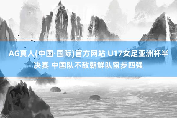 AG真人(中国·国际)官方网站 U17女足亚洲杯半决赛 中国队不敌朝鲜队留步四强